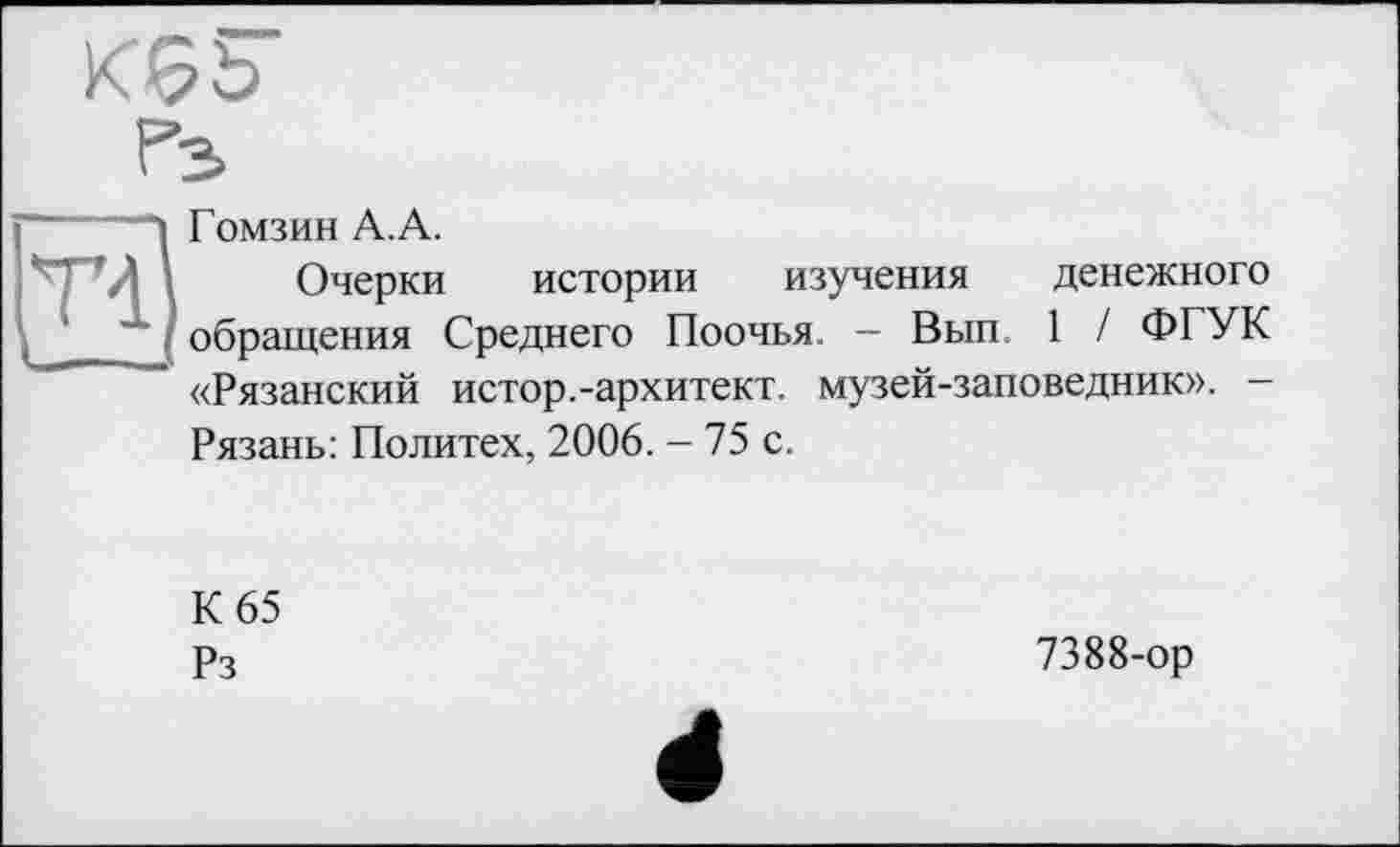 ﻿К6Ъ
Гз
TÏ
Гомзин А.А.
Очерки истории изучения денежного обращения Среднего Поочья. - Вып 1 / ФГУК «Рязанский истор.-архитект. музей-заповедник». -Рязань: Политех, 2006. - 75 с.
К 65 Рз
7388-ор